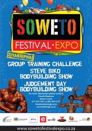 group training challenge 
Steve biko 
bodybuilding show 
judgement Day 
Bodybuilding show 
For more information please contact: 
Claude Maphosa 
Ateam Coach 
011 074 7401 or 082 395 5115 
claude@ateamgp.co.za 
www.ateamgp.co.za 
www.sowetofestivalexpo.co.za 
