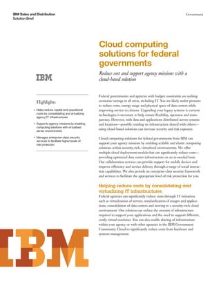 IBM Sales and Distribution
Solution Brief
Government
Cloud computing
solutions for federal
governments
Reduce cost and support agency missions with a
cloud-based solution
Highlights
●
Helps reduce capital and operational
costs by consolidating and virtualizing
agency IT infrastructures
●
Supports agency missions by enabling
computing solutions with virtualized
server environments
●
Manages enterprise-class security
services to facilitate higher levels of
risk protection
Federal governments and agencies with budget constraints are seeking
economic savings in all areas, including IT. You are likely under pressure
to reduce costs, energy usage and physical space of data centers while
improving service to citizens. Upgrading your legacy systems to current
technologies is necessary to help ensure ﬂexibility, openness and trans-
parency. However, with data and applications distributed across systems
and locations—possibly residing on infrastructure shared with others—
using cloud-based solutions can increase security and risk exposure.
Cloud computing solutions for federal governments from IBM can
support your agency missions by enabling scalable and elastic computing
solutions within security-rich, virtualized environments. We offer
multiple cloud deployment models that can signiﬁcantly reduce costs—
providing optimized data center infrastructure on an as-needed basis.
Our collaboration services can provide support for mobile devices and
improve efficiency and service delivery through a range of social interac-
tion capabilities. We also provide an enterprise-class security framework
and services to facilitate the appropriate level of risk protection for you.
Helping reduce costs by consolidating and
virtualizing IT infrastructures
Federal agencies can signiﬁcantly reduce costs through IT initiatives
such as virtualization of servers, standardization of images and applica-
tions, consolidation of data centers and moving to a security-rich cloud
environment. Our solution can reduce the amount of infrastructure
required to support your applications and the need to support different,
costly virtual machines. You can also enable sharing of infrastructure
within your agency or with other agencies in the IBM Government
Community Cloud to signiﬁcantly reduce costs from hardware and
systems management.
 