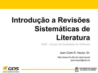 Introdução a Revisões
Sistemáticas de
Literatura
GQS – Grupo de Qualidade de Software
Jean Carlo R. Hauck, Dr.
http://www.inf.ufsc.br/~jean.hauck
jean.hauck@ufsc.br
 