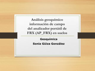 Análisis geoquímico
información de campo
del analizador portátil de
FRX (AP_FRX) en suelos
Geoquímica
Sonia Güiza González
 