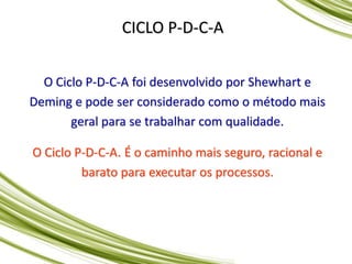 CICLO P-D-C-A
O Ciclo P-D-C-A foi desenvolvido por Shewhart e
Deming e pode ser considerado como o método mais
geral para se trabalhar com qualidade.
O Ciclo P-D-C-A. É o caminho mais seguro, racional e
barato para executar os processos.
 