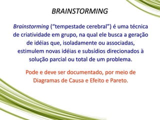 BRAINSTORMING
Brainstorming (“tempestade cerebral”) é uma técnica
de criatividade em grupo, na qual ele busca a geração
de idéias que, isoladamente ou associadas,
estimulem novas idéias e subsídios direcionados à
solução parcial ou total de um problema.
Pode e deve ser documentado, por meio de
Diagramas de Causa e Efeito e Pareto.
 