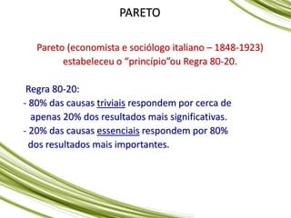 PARETO
Pareto (economista e sociólogo italiano – 1848-1923)
estabeleceu o “princípio”ou Regra 80-20.
Regra 80-20:
- 80% das causas triviais respondem por cerca de
apenas 20% dos resultados mais significativas.
- 20% das causas essenciais respondem por 80%
dos resultados mais importantes.
 