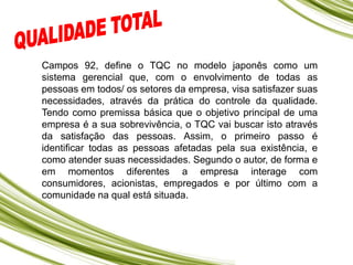 Campos 92, define o TQC no modelo japonês como um
sistema gerencial que, com o envolvimento de todas as
pessoas em todos/ os setores da empresa, visa satisfazer suas
necessidades, através da prática do controle da qualidade.
Tendo como premissa básica que o objetivo principal de uma
empresa é a sua sobrevivência, o TQC vai buscar isto através
da satisfação das pessoas. Assim, o primeiro passo é
identificar todas as pessoas afetadas pela sua existência, e
como atender suas necessidades. Segundo o autor, de forma e
em momentos diferentes a empresa interage com
consumidores, acionistas, empregados e por último com a
comunidade na qual está situada.
 