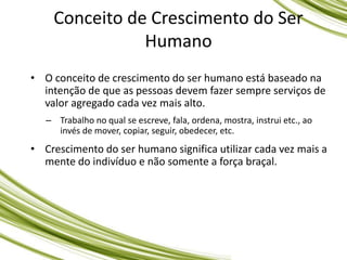 • O conceito de crescimento do ser humano está baseado na
intenção de que as pessoas devem fazer sempre serviços de
valor agregado cada vez mais alto.
– Trabalho no qual se escreve, fala, ordena, mostra, instrui etc., ao
invés de mover, copiar, seguir, obedecer, etc.
• Crescimento do ser humano significa utilizar cada vez mais a
mente do indivíduo e não somente a força braçal.
Conceito de Crescimento do Ser
Humano
 