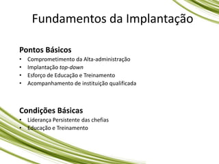 Fundamentos da Implantação
Pontos Básicos
• Comprometimento da Alta-administração
• Implantação top-down
• Esforço de Educação e Treinamento
• Acompanhamento de instituição qualificada
Condições Básicas
• Liderança Persistente das chefias
• Educação e Treinamento
 