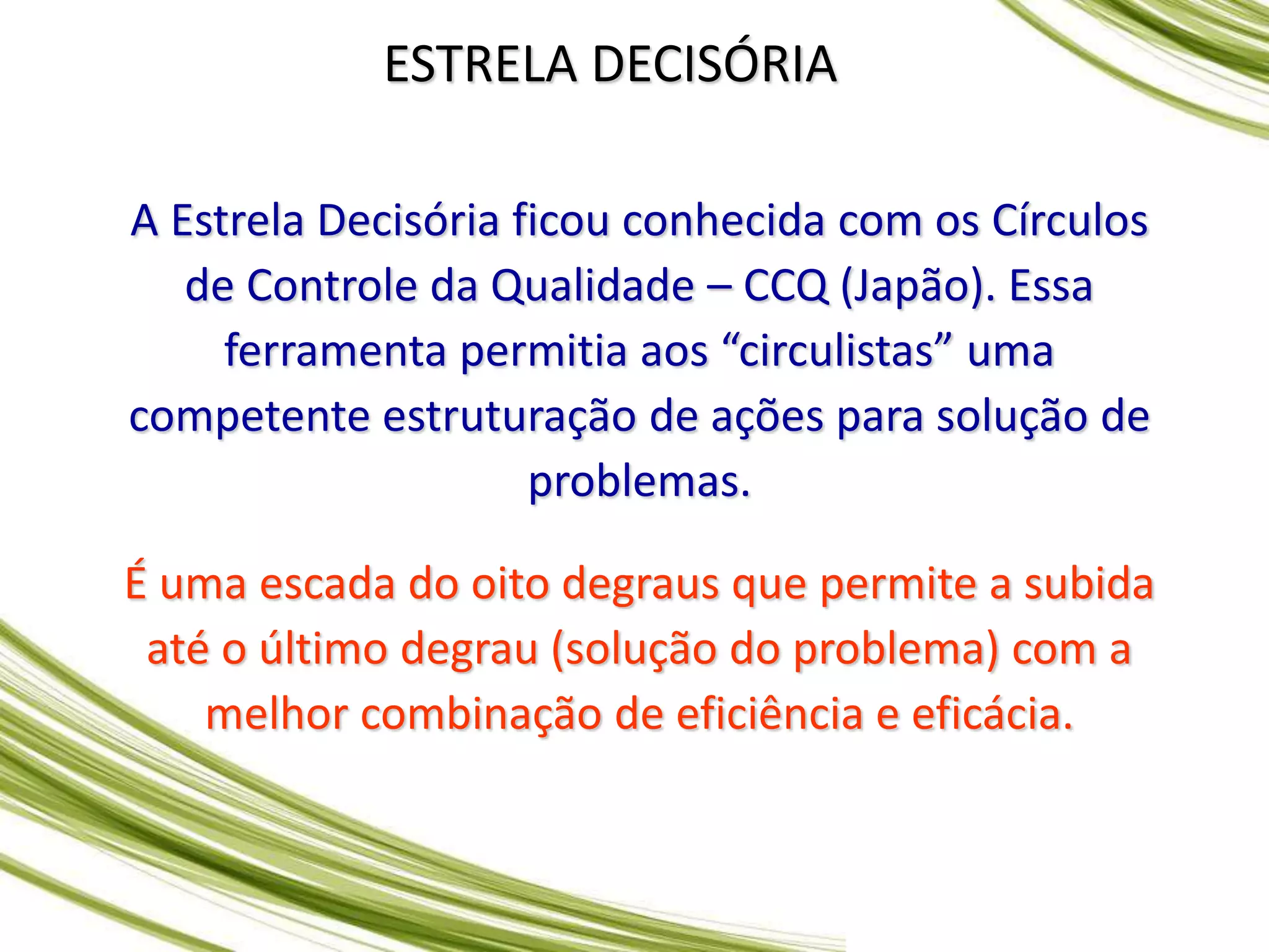 ESTRELA DECISÓRIA
A Estrela Decisória ficou conhecida com os Círculos
de Controle da Qualidade – CCQ (Japão). Essa
ferramenta permitia aos “circulistas” uma
competente estruturação de ações para solução de
problemas.
É uma escada do oito degraus que permite a subida
até o último degrau (solução do problema) com a
melhor combinação de eficiência e eficácia.
 