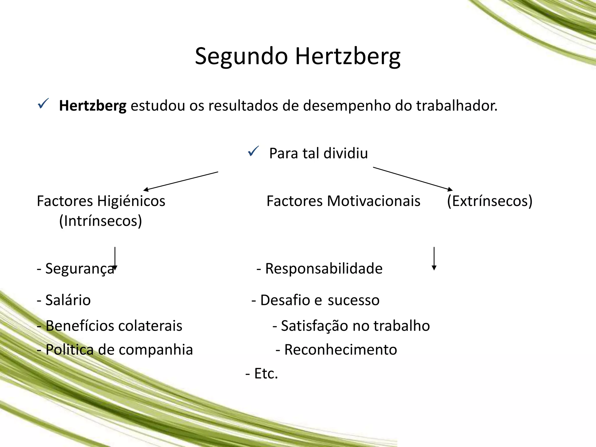  Hertzberg estudou os resultados de desempenho do trabalhador.
 Para tal dividiu
Factores Higiénicos Factores Motivacionais (Extrínsecos)
(Intrínsecos)
- Segurança - Responsabilidade
- Salário - Desafio e sucesso
- Benefícios colaterais - Satisfação no trabalho
- Politica de companhia - Reconhecimento
- Etc.
Segundo Hertzberg
 