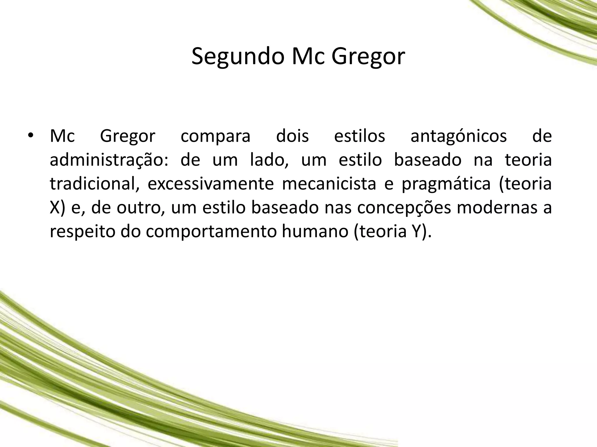 Segundo Mc Gregor
• Mc Gregor compara dois estilos antagónicos de
administração: de um lado, um estilo baseado na teoria
tradicional, excessivamente mecanicista e pragmática (teoria
X) e, de outro, um estilo baseado nas concepções modernas a
respeito do comportamento humano (teoria Y).
 
