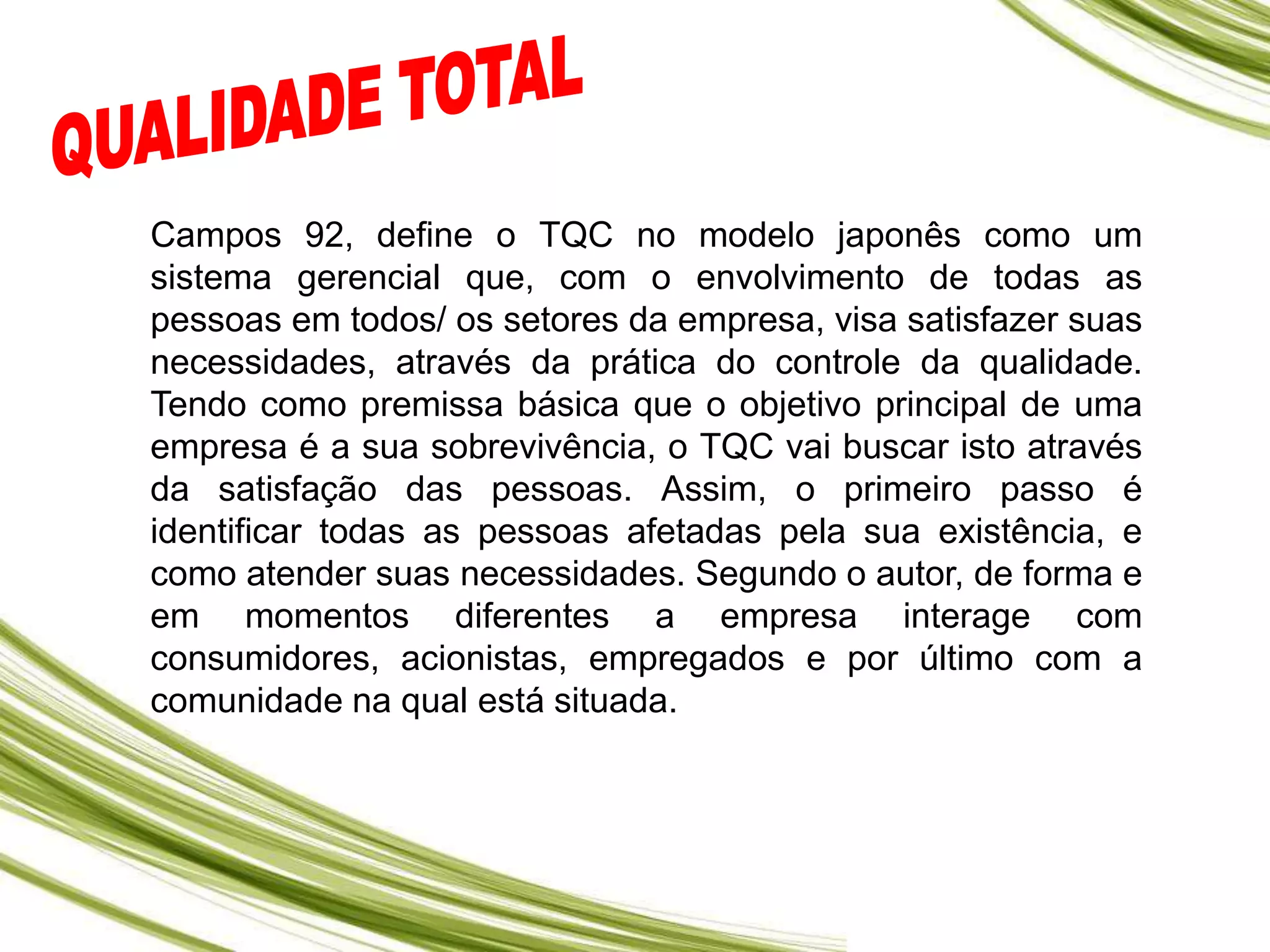 Campos 92, define o TQC no modelo japonês como um
sistema gerencial que, com o envolvimento de todas as
pessoas em todos/ os setores da empresa, visa satisfazer suas
necessidades, através da prática do controle da qualidade.
Tendo como premissa básica que o objetivo principal de uma
empresa é a sua sobrevivência, o TQC vai buscar isto através
da satisfação das pessoas. Assim, o primeiro passo é
identificar todas as pessoas afetadas pela sua existência, e
como atender suas necessidades. Segundo o autor, de forma e
em momentos diferentes a empresa interage com
consumidores, acionistas, empregados e por último com a
comunidade na qual está situada.
 