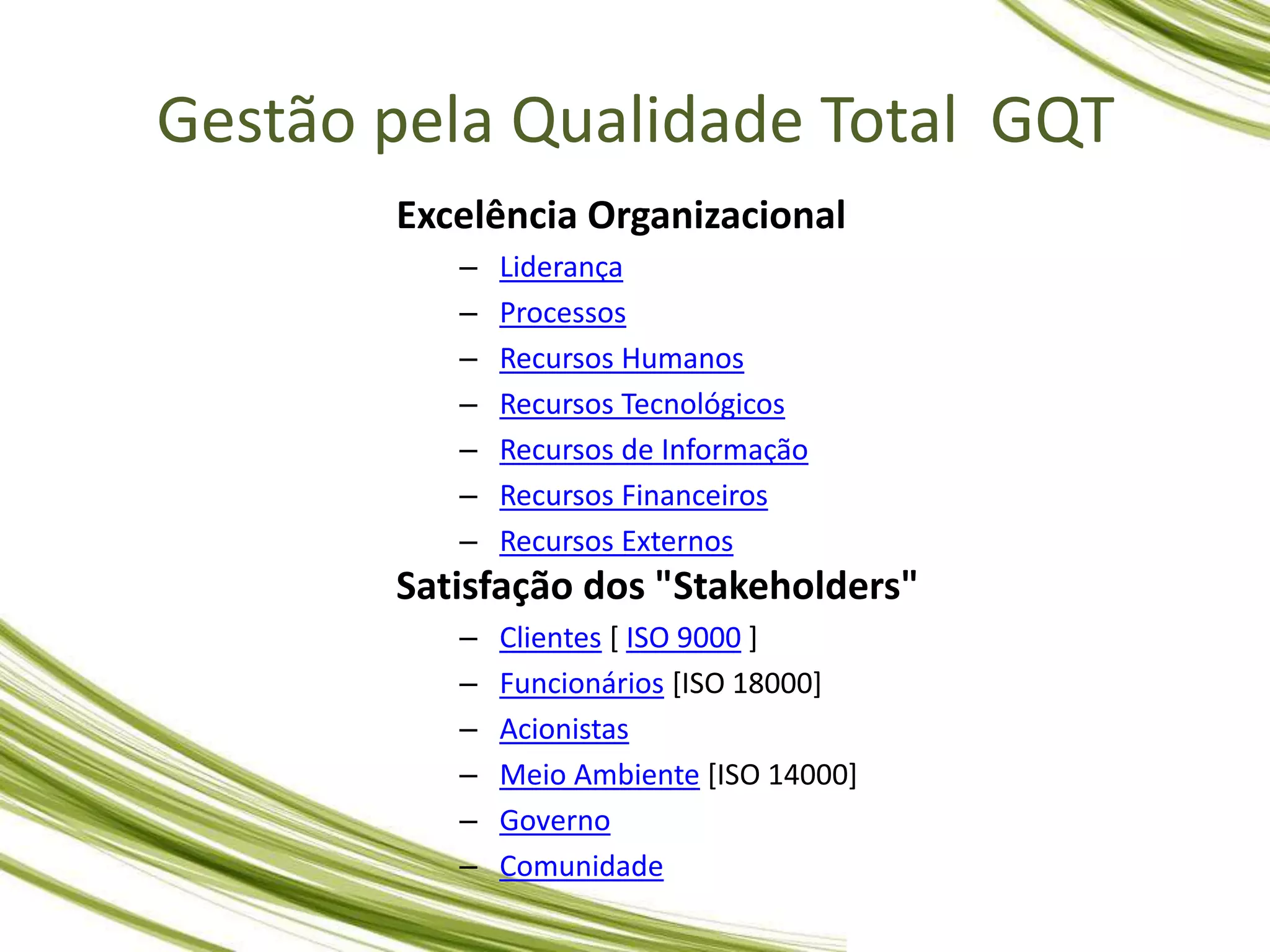 Excelência Organizacional
– Liderança
– Processos
– Recursos Humanos
– Recursos Tecnológicos
– Recursos de Informação
– Recursos Financeiros
– Recursos Externos
Satisfação dos "Stakeholders"
– Clientes [ ISO 9000 ]
– Funcionários [ISO 18000]
– Acionistas
– Meio Ambiente [ISO 14000]
– Governo
– Comunidade
Gestão pela Qualidade Total GQT
 