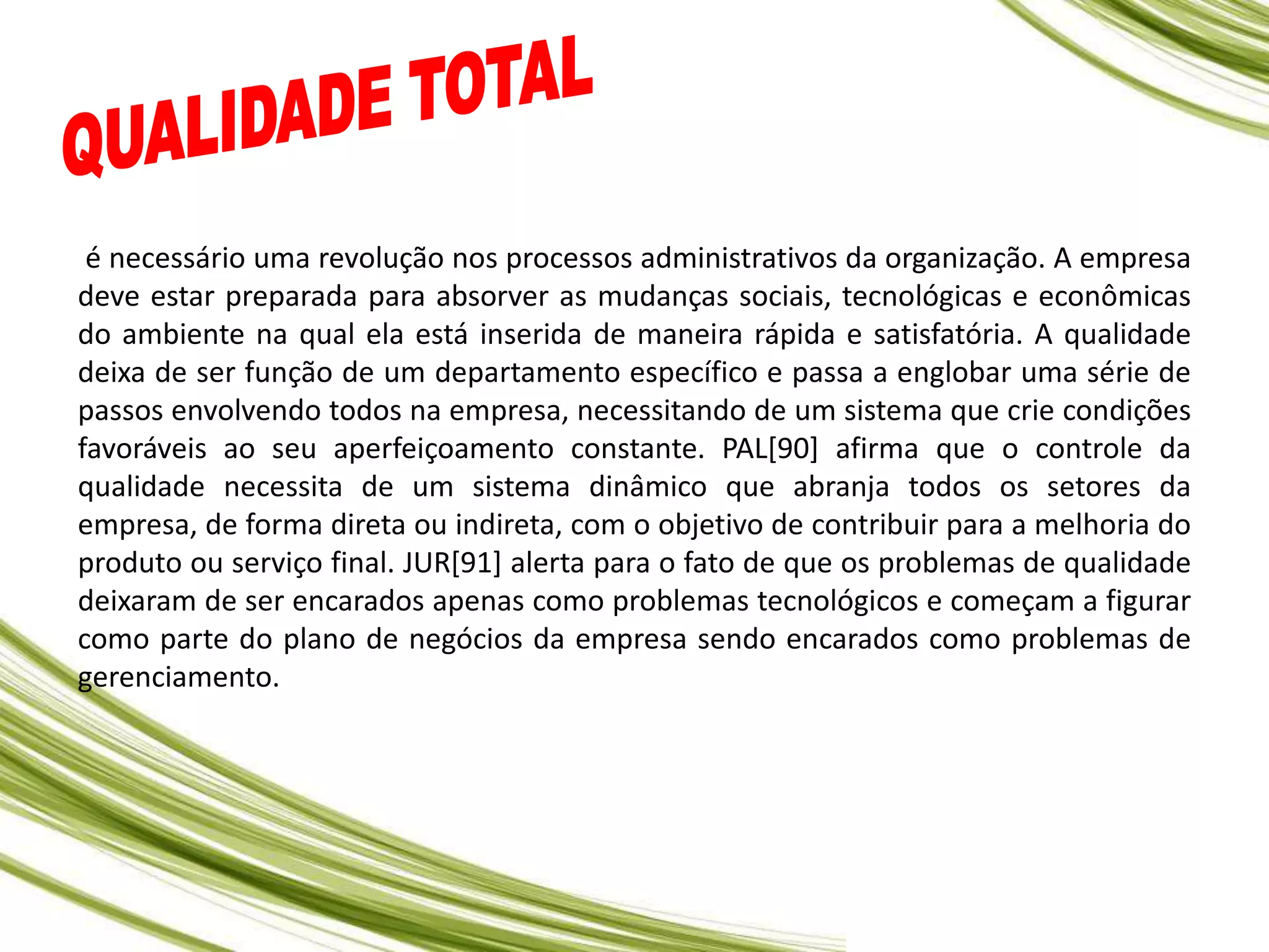 é necessário uma revolução nos processos administrativos da organização. A empresa
deve estar preparada para absorver as mudanças sociais, tecnológicas e econômicas
do ambiente na qual ela está inserida de maneira rápida e satisfatória. A qualidade
deixa de ser função de um departamento específico e passa a englobar uma série de
passos envolvendo todos na empresa, necessitando de um sistema que crie condições
favoráveis ao seu aperfeiçoamento constante. PAL[90] afirma que o controle da
qualidade necessita de um sistema dinâmico que abranja todos os setores da
empresa, de forma direta ou indireta, com o objetivo de contribuir para a melhoria do
produto ou serviço final. JUR[91] alerta para o fato de que os problemas de qualidade
deixaram de ser encarados apenas como problemas tecnológicos e começam a figurar
como parte do plano de negócios da empresa sendo encarados como problemas de
gerenciamento.
 