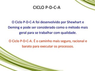 CICLO P-D-C-A
O Ciclo P-D-C-A foi desenvolvido por Shewhart e
Deming e pode ser considerado como o método mais
geral para se trabalhar com qualidade.
O Ciclo P-D-C-A. É o caminho mais seguro, racional e
barato para executar os processos.
 