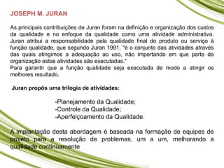 JOSEPH M. JURAN
As principais contribuições de Juran foram na definição e organização dos custos
da qualidade e no enfoque da qualidade como uma atividade administrativa.
Juran atribui a responsabilidade pela qualidade final do produto ou serviço à
função qualidade, que segundo Juran 1991, "é o conjunto das atividades através
das quais atingimos a adequação ao uso, não importando em que parte da
organização estas atividades são executadas."
Para garantir que a função qualidade seja executada de modo a atingir os
melhores resultado.
Juran propôs uma trilogia de atividades:
-Planejamento da Qualidade;
-Controle da Qualidade;
-Aperfeiçoamento da Qualidade.
A implantação desta abordagem é baseada na formação de equipes de
projeto para a resolução de problemas, um a um, melhorando a
qualidade continuamente
 