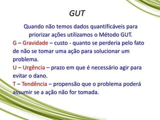 GUT
Quando não temos dados quantificáveis para
priorizar ações utilizamos o Método GUT.
G – Gravidade – custo - quanto se perderia pelo fato
de não se tomar uma ação para solucionar um
problema.
U – Urgência – prazo em que é necessário agir para
evitar o dano.
T – Tendência – propensão que o problema poderá
assumir se a ação não for tomada.
 