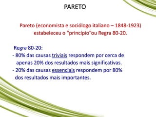 PARETO
Pareto (economista e sociólogo italiano – 1848-1923)
estabeleceu o “princípio”ou Regra 80-20.
Regra 80-20:
- 80% das causas triviais respondem por cerca de
apenas 20% dos resultados mais significativas.
- 20% das causas essenciais respondem por 80%
dos resultados mais importantes.
 