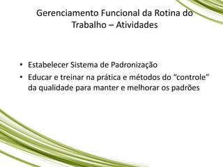 Gerenciamento Funcional da Rotina do
Trabalho – Atividades
• Estabelecer Sistema de Padronização
• Educar e treinar na prática e métodos do “controle”
da qualidade para manter e melhorar os padrões
 