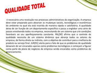 é necessário uma revolução nos processos administrativos da organização. A empresa
deve estar preparada para absorver as mudanças sociais, tecnológicas e econômicas
do ambiente na qual ela está inserida de maneira rápida e satisfatória. A qualidade
deixa de ser função de um departamento específico e passa a englobar uma série de
passos envolvendo todos na empresa, necessitando de um sistema que crie condições
favoráveis ao seu aperfeiçoamento constante. PAL[90] afirma que o controle da
qualidade necessita de um sistema dinâmico que abranja todos os setores da
empresa, de forma direta ou indireta, com o objetivo de contribuir para a melhoria do
produto ou serviço final. JUR[91] alerta para o fato de que os problemas de qualidade
deixaram de ser encarados apenas como problemas tecnológicos e começam a figurar
como parte do plano de negócios da empresa sendo encarados como problemas de
gerenciamento.
 