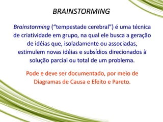 BRAINSTORMING
Brainstorming (“tempestade cerebral”) é uma técnica
de criatividade em grupo, na qual ele busca a geração
de idéias que, isoladamente ou associadas,
estimulem novas idéias e subsídios direcionados à
solução parcial ou total de um problema.
Pode e deve ser documentado, por meio de
Diagramas de Causa e Efeito e Pareto.
 
