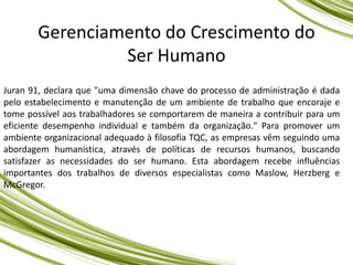 Gerenciamento do Crescimento do
Ser Humano
Juran 91, declara que "uma dimensão chave do processo de administração é dada
pelo estabelecimento e manutenção de um ambiente de trabalho que encoraje e
tome possível aos trabalhadores se comportarem de maneira a contribuir para um
eficiente desempenho individual e também da organização." Para promover um
ambiente organizacional adequado à filosofia TQC, as empresas vêm seguindo uma
abordagem humanística, através de políticas de recursos humanos, buscando
satisfazer as necessidades do ser humano. Esta abordagem recebe influências
importantes dos trabalhos de diversos especialistas como Maslow, Herzberg e
McGregor.
 