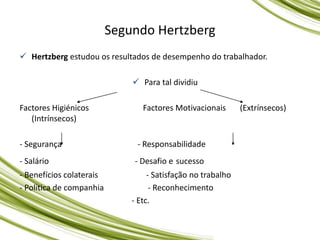 Hertzberg estudou os resultados de desempenho do trabalhador.
 Para tal dividiu
Factores Higiénicos Factores Motivacionais (Extrínsecos)
(Intrínsecos)
- Segurança - Responsabilidade
- Salário - Desafio e sucesso
- Benefícios colaterais - Satisfação no trabalho
- Politica de companhia - Reconhecimento
- Etc.
Segundo Hertzberg
 