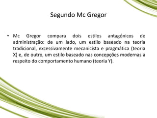 Segundo Mc Gregor
• Mc Gregor compara dois estilos antagónicos de
administração: de um lado, um estilo baseado na teoria
tradicional, excessivamente mecanicista e pragmática (teoria
X) e, de outro, um estilo baseado nas concepções modernas a
respeito do comportamento humano (teoria Y).
 
