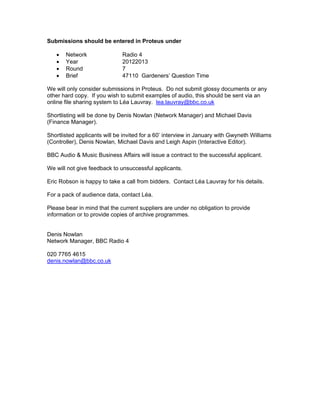 Submissions should be entered in Proteus under

   •   Network                Radio 4
   •   Year                   20122013
   •   Round                  7
   •   Brief                  47110 Gardeners’ Question Time

We will only consider submissions in Proteus. Do not submit glossy documents or any
other hard copy. If you wish to submit examples of audio, this should be sent via an
online file sharing system to Léa Lauvray. lea.lauvray@bbc.co.uk

Shortlisting will be done by Denis Nowlan (Network Manager) and Michael Davis
(Finance Manager).

Shortlisted applicants will be invited for a 60’ interview in January with Gwyneth Williams
(Controller), Denis Nowlan, Michael Davis and Leigh Aspin (Interactive Editor).

BBC Audio & Music Business Affairs will issue a contract to the successful applicant.

We will not give feedback to unsuccessful applicants.

Eric Robson is happy to take a call from bidders. Contact Léa Lauvray for his details.

For a pack of audience data, contact Léa.

Please bear in mind that the current suppliers are under no obligation to provide
information or to provide copies of archive programmes.


Denis Nowlan
Network Manager, BBC Radio 4

020 7765 4615
denis.nowlan@bbc.co.uk
 
