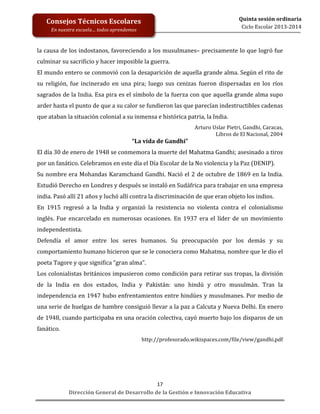  
	
  
	
  
	
  

Quinta	
  sesión	
  ordinaria	
  
Ciclo	
  Escolar	
  2013-­‐2014	
  

Consejos	
  Técnicos	
  Escolares	
  
En	
  nuestra	
  escuela…	
  todos	
  aprendemos	
  

la	
  causa	
  de	
  los	
  indostanos,	
  favoreciendo	
  a	
  los	
  musulmanes–	
  precisamente	
  lo	
  que	
  logró	
  fue	
  
culminar	
  su	
  sacrificio	
  y	
  hacer	
  imposible	
  la	
  guerra.	
  
El	
  mundo	
  entero	
  se	
  conmovió	
  con	
  la	
  desaparición	
  de	
  aquella	
  grande	
  alma.	
  Según	
  el	
  rito	
  de	
  
su	
   religión,	
   fue	
   incinerado	
   en	
   una	
   pira;	
   luego	
   sus	
   cenizas	
   fueron	
   dispersadas	
   en	
   los	
   ríos	
  
sagrados	
  de	
  la	
  India.	
  Esa	
  pira	
  es	
  el	
  símbolo	
  de	
  la	
  fuerza	
  con	
  que	
  aquella	
  grande	
  alma	
  supo	
  
arder	
  hasta	
  el	
  punto	
  de	
  que	
  a	
  su	
  calor	
  se	
  fundieron	
  las	
  que	
  parecían	
  indestructibles	
  cadenas	
  
que	
  ataban	
  la	
  situación	
  colonial	
  a	
  su	
  inmensa	
  e	
  histórica	
  patria,	
  la	
  India.	
  

“La	
  vida	
  de	
  Gandhi”	
  

Arturo	
  Uslar	
  Pietri,	
  Gandhi,	
  Caracas,	
  	
  
Libros	
  de	
  El	
  Nacional,	
  2004	
  

El	
  día	
  30	
  de	
  enero	
  de	
  1948	
  se	
  conmemora	
  la	
  muerte	
  del	
  Mahatma	
  Gandhi;	
  asesinado	
  a	
  tiros	
  
por	
  un	
  fanático.	
  Celebramos	
  en	
  este	
  día	
  el	
  Día	
  Escolar	
  de	
  la	
  No	
  violencia	
  y	
  la	
  Paz	
  (DENIP).	
  	
  
Su	
  nombre	
  era	
  Mohandas	
  Karamchand	
  Gandhi.	
  Nació	
  el	
  2	
  de	
  octubre	
  de	
  1869	
  en	
  la	
  India.	
  
Estudió	
  Derecho	
  en	
  Londres	
  y	
  después	
  se	
  instaló	
  en	
  Sudáfrica	
  para	
  trabajar	
  en	
  una	
  empresa	
  
india.	
  Pasó	
  allí	
  21	
  años	
  y	
  luchó	
  allí	
  contra	
  la	
  discriminación	
  de	
  que	
  eran	
  objeto	
  los	
  indios.	
  	
  	
  
En	
   1915	
   regresó	
   a	
   la	
   India	
   y	
   organizó	
   la	
   resistencia	
   no	
   violenta	
   contra	
   el	
   colonialismo	
  
inglés.	
   Fue	
   encarcelado	
   en	
   numerosas	
   ocasiones.	
   En	
   1937	
   era	
   el	
   líder	
   de	
   un	
   movimiento	
  
independentista.	
  	
  
Defendía	
   el	
   amor	
   entre	
   los	
   seres	
   humanos.	
   Su	
   preocupación	
   por	
   los	
   demás	
   y	
   su	
  
comportamiento	
  humano	
  hicieron	
  que	
  se	
  le	
  conociera	
  como	
  Mahatma,	
  nombre	
  que	
  le	
  dio	
  el	
  
poeta	
  Tagore	
  y	
  que	
  significa	
  “gran	
  alma”.	
  	
  	
  
Los	
  colonialistas	
  británicos	
  impusieron	
  como	
  condición	
  para	
  retirar	
  sus	
  tropas,	
  la	
  división	
  
de	
   la	
   India	
   en	
   dos	
   estados,	
   India	
   y	
   Pakistán:	
   uno	
   hindú	
   y	
   otro	
   musulmán.	
   Tras	
   la	
  
independencia	
  en	
  1947	
  hubo	
  enfrentamientos	
  entre	
  hindúes	
  y	
  musulmanes.	
  Por	
  medio	
  de	
  
una	
  serie	
  de	
  huelgas	
  de	
  hambre	
  consiguió	
  llevar	
  a	
  la	
  paz	
  a	
  Calcuta	
  y	
  Nueva	
  Delhi.	
  En	
  enero	
  
de	
  1948,	
  cuando	
  participaba	
  en	
  una	
  oración	
  colectiva,	
  cayó	
  muerto	
  bajo	
  los	
  disparos	
  de	
  un	
  
fanático.	
  
http://profesorado.wikispaces.com/file/view/gandhi.pdf	
  

	
  
	
  
	
  
17	
  
Dirección	
  General	
  de	
  Desarrollo	
  de	
  la	
  Gestión	
  e	
  Innovación	
  Educativa	
  

 