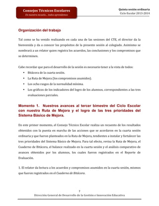  
	
  
	
  
	
  

Consejos	
  Técnicos	
  Escolares	
  
En	
  nuestra	
  escuela…	
  todos	
  aprendemos	
  

Quinta	
  sesión	
  ordinaria	
  
Ciclo	
  Escolar	
  2013-­‐2014	
  

Organización del trabajo
Tal	
   como	
   se	
   ha	
   venido	
   realizando	
   en	
   cada	
   una	
   de	
   las	
   sesiones	
   del	
   CTE,	
   el	
   director	
   da	
   la	
  
bienvenida	
   y	
   da	
   a	
   conocer	
   los	
   propósitos	
   de	
   la	
   presente	
   sesión	
   al	
   colegiado.	
   Asimismo	
   se	
  
nombrará	
   a	
   un	
   relator	
   quien	
   registra	
   los	
   acuerdos,	
  las	
   conclusiones	
   y	
   los	
   compromisos	
   que	
  
se	
  determinen.	
  
	
  
Cabe	
  recordar	
  que	
  para	
  el	
  desarrollo	
  de	
  la	
  sesión	
  es	
  necesario	
  tener	
  a	
  la	
  vista	
  de	
  todos:	
  
•

Bitácora	
  de	
  la	
  cuarta	
  sesión.	
  

•

La	
  Ruta	
  de	
  Mejora	
  (los	
  compromisos	
  asumidos).	
  

•

Los	
  ocho	
  rasgos	
  de	
  la	
  normalidad	
  mínima.	
  	
  

•

Los	
  gráficos	
  de	
  los	
  indicadores	
  del	
  logro	
  de	
  los	
  alumnos,	
  correspondientes	
  a	
  las	
  tres	
  
evaluaciones	
  parciales.	
  

Momento 1. Nuestros	
   avances al tercer bimestre del Ciclo Escolar
con nuestra Ruta de Mejora y el logro de las tres prioridades del
Sistema Básico de Mejora.
En	
  este	
  primer	
  momento,	
  el	
  Consejo	
  Técnico	
  Escolar	
  realiza	
  un	
  recuento	
  de	
  los	
  resultados	
  
obtenidos	
   con	
   la	
   puesta	
   en	
   marcha	
   de	
   las	
   acciones	
   que	
   se	
   acordaron	
   en	
   la	
   cuarta	
   sesión	
  
ordinaria	
  y	
  que	
  fueron	
  planteados	
  en	
  la	
  Ruta	
  de	
  Mejora,	
  tendientes	
  a	
  instalar	
  y	
  fortalecer	
  las	
  
tres	
  prioridades	
  del	
  Sistema	
  Básico	
  de	
  Mejora.	
  Para	
  tal	
  efecto,	
  revisa	
  la	
  Ruta	
  de	
  Mejora,	
  el	
  
Cuaderno	
  de	
  Bitácora,	
  el	
  balance	
  realizado	
  en	
  la	
  cuarta	
  sesión	
  y	
  el	
  análisis	
  comparativo	
  de	
  
avances	
   obtenidos	
   por	
   los	
   alumnos,	
   los	
   cuales	
   fueron	
   registrados	
   en	
   el	
   Reporte	
   de	
  
Evaluación.	
  	
  	
  
	
  
1.	
   El	
   relator	
   da	
   lectura	
   a	
   los	
   acuerdos	
   y	
   compromisos	
   asumidos	
   en	
   la	
   cuarta	
   sesión,	
   mismos	
  
que	
  fueron	
  registrados	
  en	
  el	
  Cuaderno	
  de	
  Bitácora.	
  
	
  

7	
  
Dirección	
  General	
  de	
  Desarrollo	
  de	
  la	
  Gestión	
  e	
  Innovación	
  Educativa	
  

 