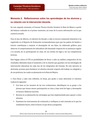  
	
  
	
  
	
  
Dirección	
  General	
  de	
  Desarrollo	
  de	
  la	
  Gestión	
  e	
  Innovación	
  Educativa	
  
10	
  
Quinta	
  sesión	
  ordinaria	
  
Ciclo	
  Escolar	
  2013-­‐2014	
  
Consejos	
  Técnicos	
  Escolares	
  
En	
  nuestra	
  escuela…	
  todos	
  aprendemos	
  
Momento 2. Reflexionemos sobre los aprendizajes de los alumnos y
su relación con la intervención docente.
	
  
En	
  este	
  segundo	
  momento,	
  el	
  Consejo	
  Técnico	
  Escolar	
  fortalece	
  la	
  Ruta	
  de	
  Mejora	
  a	
  partir	
  
del	
  balance	
  realizado	
  en	
  el	
  primer	
  momento,	
  así	
  como	
  de	
  la	
  nueva	
  información	
  con	
  la	
  que	
  
cuenta	
  la	
  escuela.	
  
	
  	
  	
  
Para	
  el	
  mes	
  de	
  febrero,	
  el	
  colectivo	
  ha	
  llevado	
  a	
  cabo	
  la	
  tercera	
  evaluación	
  bimestral	
  y	
  ha	
  
registrado	
  en	
  el	
  Reporte	
  de	
  Evaluación	
  recomendaciones	
  para	
  que	
  los	
  padres	
  de	
  familia	
  o	
  
tutores	
   contribuyan	
   a	
   mejorar	
   el	
   desempeño	
   de	
   sus	
   hijos;	
   ha	
   elaborado	
   gráficos	
   para	
  
observar	
  el	
  comportamiento	
  de	
  indicadores	
  del	
  alumnado	
  respecto	
  de	
  su	
  asistencia	
  regular	
  
a	
   la	
   escuela,	
   de	
   su	
   participación	
   en	
   clase,	
   de	
   sus	
   niveles	
   de	
   logro	
   y	
   de	
   sus	
   competencias	
  
lectoras.	
  	
  
	
  
Este	
  bagaje	
  coloca	
  al	
  CTE	
  en	
  posibilidades	
  de	
  llevar	
  a	
  cabo	
  un	
  análisis	
  comparativo	
  de	
  los	
  
resultados	
  obtenidos	
  hasta	
  el	
  momento	
  y	
  de	
  la	
  relación	
  que	
  guardan	
  con	
  las	
  estrategias	
  de	
  
intervención	
   educativas	
   de	
   cada	
   uno	
   de	
   los	
   integrantes	
   del	
   Consejo.	
   De	
   este	
   ejercicio	
   se	
  
derivarán	
  acciones	
  para	
  fortalecer	
  al	
  colectivo	
  docente	
  respecto	
  del	
  trabajo	
  en	
  colegiado	
  y	
  
de	
  sus	
  prácticas,	
  las	
  cuales	
  se	
  plasmarán	
  en	
  la	
  Ruta	
  de	
  Mejora.	
  	
  	
  
	
  
1.	
   Para	
   llevar	
   a	
   cabo	
   esta	
   reflexión,	
   en	
   binas,	
   por	
   grado	
   o	
   como	
   determine	
   el	
   colectivo	
  
realicen	
  lo	
  siguiente:	
  	
  
• Con	
   base	
   en	
   los	
   insumos	
   de	
   las	
   tres	
   evaluaciones,	
   identifiquen	
   en	
   su	
   grupo	
   a	
   los	
  
jóvenes	
  que	
  tienen	
  menor	
  participación	
  en	
  clase	
  y	
  bajo	
  nivel	
  de	
  logro	
  y	
  desempeño	
  
en	
  lectura.	
  Elaboren	
  una	
  lista.	
  
• Revisen	
  en	
  su	
  planeación	
  las	
  estrategias	
  que	
  han	
  implementado	
  para	
  apoyar	
  a	
  estos	
  	
  
alumnos.	
  
• Examinen	
  los	
  instrumentos	
  de	
  evaluación	
  y	
  verifiquen	
  si	
  está	
  centrada	
  en	
  lo	
  que	
  los	
  
estudiantes	
  hacen,	
  cómo	
  lo	
  hacen,	
  lo	
  que	
  dicen	
  y	
  preguntan.	
  
 