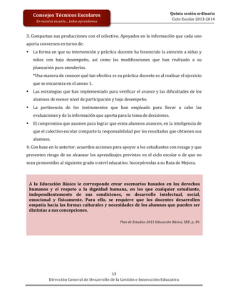  
	
  
	
  
	
  
Dirección	
  General	
  de	
  Desarrollo	
  de	
  la	
  Gestión	
  e	
  Innovación	
  Educativa	
  
13	
  
Quinta	
  sesión	
  ordinaria	
  
Ciclo	
  Escolar	
  2013-­‐2014	
  
Consejos	
  Técnicos	
  Escolares	
  
En	
  nuestra	
  escuela…	
  todos	
  aprendemos	
  
3.	
  Compartan	
  sus	
  producciones	
  con	
  el	
  colectivo.	
  Apoyados	
  en	
  la	
  información	
  que	
  cada	
  uno	
  
aporta	
  conversen	
  en	
  torno	
  de:	
  
• La	
  forma	
  en	
  que	
  su	
  intervención	
  y	
  práctica	
  docente	
  ha	
  favorecido	
  la	
  atención	
  a	
  niñas	
  y	
  
niños	
   con	
   bajo	
   desempeño,	
   así	
   como	
   las	
   modificaciones	
   que	
   han	
   realizado	
   a	
   su	
  
planeación	
  para	
  atenderlos.	
  
*Una	
  manera	
  de	
  conocer	
  qué	
  tan	
  efectiva	
  es	
  su	
  práctica	
  docente	
  es	
  al	
  realizar	
  el	
  ejercicio	
  
que	
  se	
  encuentra	
  en	
  el	
  anexo	
  1.	
  
• Las	
  estrategias	
  que	
  han	
  implementado	
  para	
  verificar	
  el	
  avance	
  y	
  las	
  dificultades	
  de	
  los	
  
alumnos	
  de	
  menor	
  nivel	
  de	
  participación	
  y	
  bajo	
  desempeño.	
  
• La	
   pertinencia	
   de	
   los	
   instrumentos	
   que	
   han	
   empleado	
   para	
   llevar	
   a	
   cabo	
   las	
  
evaluaciones	
  y	
  de	
  la	
  información	
  que	
  aporta	
  para	
  la	
  toma	
  de	
  decisiones.	
  
• El	
  compromiso	
  que	
  asumen	
  para	
  lograr	
  que	
  estos	
  alumnos	
  avancen,	
  en	
  la	
  inteligencia	
  de	
  
que	
  el	
  colectivo	
  escolar	
  comparte	
  la	
  responsabilidad	
  por	
  los	
  resultados	
  que	
  obtienen	
  sus	
  
alumnos.	
  
4.	
  Con	
  base	
  en	
  lo	
  anterior,	
  acuerden	
  acciones	
  para	
  apoyar	
  a	
  los	
  estudiantes	
  con	
  rezago	
  y	
  que	
  
presenten	
  riesgo	
  de	
  no	
  alcanzar	
  los	
  aprendizajes	
  previstos	
  en	
  el	
  ciclo	
  escolar	
  o	
  de	
  que	
  no	
  
sean	
  promovidos	
  al	
  siguiente	
  grado	
  o	
  nivel	
  educativo.	
  Incorpórenlas	
  a	
  su	
  Ruta	
  de	
  Mejora.	
  
	
  
	
  
	
  
	
  
	
  
	
  
	
  
	
  
	
  
	
  
	
  
	
  
	
  
	
  
	
  
	
  
	
  
A	
   la	
   Educación	
   Básica	
   le	
   corresponde	
   crear	
   escenarios	
   basados	
   en	
   los	
   derechos	
  
humanos	
   y	
   el	
   respeto	
   a	
   la	
   dignidad	
   humana,	
   en	
   los	
   que	
   cualquier	
   estudiante,	
  
independientemente	
   de	
   sus	
   condiciones,	
   se	
   desarrolle	
   intelectual,	
   social,	
  
emocional	
   y	
   físicamente.	
   Para	
   ello,	
   se	
   requiere	
   que	
   los	
   docentes	
   desarrollen	
  
empatía	
  hacia	
  las	
  formas	
  culturales	
  y	
  necesidades	
  de	
  los	
  alumnos	
  que	
  pueden	
  ser	
  
distintas	
  a	
  sus	
  concepciones.	
  
	
  
	
  
Plan	
  de	
  Estudios	
  2011	
  Educación	
  Básica,	
  SEP,	
  p.	
  39.	
  
	
  
 