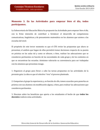  
	
  
	
  
	
  
Dirección	
  General	
  de	
  Desarrollo	
  de	
  la	
  Gestión	
  e	
  Innovación	
  Educativa	
  
14	
  
Quinta	
  sesión	
  ordinaria	
  
Ciclo	
  Escolar	
  2013-­‐2014	
  
Consejos	
  Técnicos	
  Escolares	
  
En	
  nuestra	
  escuela…	
  todos	
  aprendemos	
  
	
  
	
  
Momento	
   3.	
   En	
   las	
   Actividades	
   para	
   empezar	
   bien	
   el	
   día,	
   todos	
  
participamos.	
  
	
  
La	
  Subsecretaría	
  de	
  Educación	
  Básica	
  ha	
  propuesto	
  las	
  Actividades	
  para	
  empezar	
  bien	
  el	
  día,	
  
con	
   la	
   firme	
   intención	
   de	
   contribuir	
   a	
   fortalecer	
   el	
   desarrollo	
   de	
   competencias	
  
comunicativas,	
  lingüísticas	
  y	
  de	
  pensamiento	
  matemático	
  en	
  los	
  alumnos	
  que	
  asisten	
  a	
  las	
  
escuelas	
  del	
  nivel.	
  
	
  
El	
   propósito	
   de	
   este	
   tercer	
   momento	
   es	
   que	
   el	
   CTE	
   revise	
   las	
   propuestas	
   que	
   ahora	
   se	
  
presentan;	
  el	
  análisis	
  que	
  hagan	
  de	
  ellas	
  permitirá	
  tomar	
  decisiones	
  respecto	
  de	
  su	
  puesta	
  
en	
   práctica	
   en	
   las	
   aulas	
   tal	
   y	
   como	
   se	
   ofrecen,	
   o	
   bien,	
   realizar	
   las	
   adecuaciones	
   que	
   se	
  
consideren	
  pertinentes	
  en	
  función	
  de	
  las	
  necesidades	
  de	
  cada	
  grupo	
  y	
  de	
  los	
  contextos	
  en	
  
que	
  se	
  encuentran	
  las	
  escuelas.	
  Asimismo	
  valorarán	
  su	
  conveniencia	
  para	
  ser	
  trabajadas	
  
con	
  los	
  alumnos	
  que	
  presentan	
  rezago.	
  
	
  
1.	
   Organicen	
   al	
   grupo	
   para	
   llevar	
   a	
   cabo	
   las	
   tareas	
   propuestas	
   en	
   las	
   actividades	
   de	
   la	
  
presente	
  guía.	
  La	
  idea	
  es	
  que	
  el	
  colectivo	
  “viva”	
  el	
  proceso	
  planteado.	
  
	
  
2.	
  Compartan	
  al	
  grupo	
  la	
  experiencia	
  y,	
  en	
  función	
  de	
  ello,	
  tomen	
  acuerdos	
  para	
  ponerlas	
  en	
  
práctica	
  con	
  sus	
  alumnos	
  sin	
  modificación	
  alguna,	
  o	
  bien,	
  para	
  realizar	
  las	
  adecuaciones	
  que	
  
consideren	
  pertinentes.	
  
	
  
3.	
   Discutan	
   sobre	
   los	
   beneficios	
   que	
   aporta	
   a	
   los	
   estudiantes	
   el	
   hecho	
   de	
   que	
   todos	
   los	
  
docentes	
  realicen	
  estas	
  actividades.	
  
	
  
	
  
	
  
	
  
	
  
	
  
	
  
	
  
 