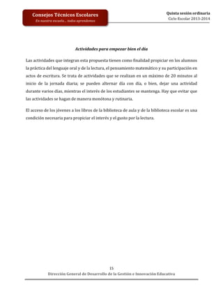  
	
  
	
  
	
  
Dirección	
  General	
  de	
  Desarrollo	
  de	
  la	
  Gestión	
  e	
  Innovación	
  Educativa	
  
15	
  
Quinta	
  sesión	
  ordinaria	
  
Ciclo	
  Escolar	
  2013-­‐2014	
  
Consejos	
  Técnicos	
  Escolares	
  
En	
  nuestra	
  escuela…	
  todos	
  aprendemos	
  
	
  
Actividades	
  para	
  empezar	
  bien	
  el	
  día	
  
Las	
  actividades	
  que	
  integran	
  esta	
  propuesta	
  tienen	
  como	
  finalidad	
  propiciar	
  en	
  los	
  alumnos	
  
la	
  práctica	
  del	
  lenguaje	
  oral	
  y	
  de	
  la	
  lectura,	
  el	
  pensamiento	
  matemático	
  y	
  su	
  participación	
  en	
  
actos	
  de	
  escritura.	
  Se	
  trata	
  de	
  actividades	
  que	
  se	
  realizan	
  en	
  un	
  máximo	
  de	
  20	
  minutos	
  al	
  
inicio	
   de	
   la	
   jornada	
   diaria;	
   se	
   pueden	
   alternar	
   día	
   con	
   día,	
   o	
   bien,	
   dejar	
   una	
   actividad	
  
durante	
  varios	
  días,	
  mientras	
  el	
  interés	
  de	
  los	
  estudiantes	
  se	
  mantenga.	
  Hay	
  que	
  evitar	
  que	
  
las	
  actividades	
  se	
  hagan	
  de	
  manera	
  monótona	
  y	
  rutinaria.	
  
El	
  acceso	
  de	
  los	
  jóvenes	
  a	
  los	
  libros	
  de	
  la	
  biblioteca	
  de	
  aula	
  y	
  de	
  la	
  biblioteca	
  escolar	
  es	
  una	
  
condición	
  necesaria	
  para	
  propiciar	
  el	
  interés	
  y	
  el	
  gusto	
  por	
  la	
  lectura.	
  
 