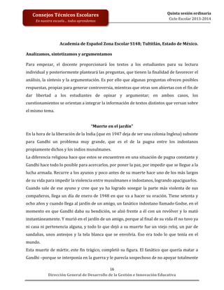  
	
  
	
  
	
  
Dirección	
  General	
  de	
  Desarrollo	
  de	
  la	
  Gestión	
  e	
  Innovación	
  Educativa	
  
16	
  
Quinta	
  sesión	
  ordinaria	
  
Ciclo	
  Escolar	
  2013-­‐2014	
  
Consejos	
  Técnicos	
  Escolares	
  
En	
  nuestra	
  escuela…	
  todos	
  aprendemos	
  
Academia	
  de	
  Español	
  Zona	
  Escolar	
  S148;	
  Tultitlán,	
  Estado	
  de	
  México.	
  
	
  
Analizamos,	
  sintetizamos	
  y	
  argumentamos	
  
	
  
Para	
   empezar,	
   el	
   docente	
   proporcionará	
   los	
   textos	
   a	
   los	
   estudiantes	
   para	
   su	
   lectura	
  
individual	
  y	
  posteriormente	
  planteará	
  las	
  preguntas,	
  que	
  tienen	
  la	
  finalidad	
  de	
  favorecer	
  el	
  
análisis,	
  la	
  síntesis	
  y	
  la	
  argumentación.	
  Es	
  por	
  ello	
  que	
  algunas	
  preguntas	
  ofrecen	
  posibles	
  
respuestas,	
  propias	
  para	
  generar	
  controversia,	
  mientras	
  que	
  otras	
  son	
  abiertas	
  con	
  el	
  fin	
  de	
  
dar	
   libertad	
   a	
   los	
   estudiantes	
   de	
   opinar	
   y	
   argumentar;	
   en	
   ambos	
   casos,	
   los	
  
cuestionamientos	
  se	
  orientan	
  a	
  integrar	
  la	
  información	
  de	
  textos	
  distintos	
  que	
  versan	
  sobre	
  
el	
  mismo	
  tema.	
  
	
  
“Muerte	
  en	
  el	
  jardín”	
  
En	
  la	
  hora	
  de	
  la	
  liberación	
  de	
  la	
  India	
  (que	
  en	
  1947	
  deja	
  de	
  ser	
  una	
  colonia	
  Inglesa)	
  subsiste	
  
para	
   Gandhi	
   un	
   problema	
   muy	
   grande,	
   que	
   es	
   el	
   de	
   la	
   pugna	
   entre	
   los	
   indostanos	
  
propiamente	
  dichos	
  y	
  los	
  indios	
  musulmanes.	
  	
  
La	
  diferencia	
  religiosa	
  hace	
  que	
  estos	
  se	
  encuentren	
  en	
  una	
  situación	
  de	
  pugna	
  constante	
  y	
  
Gandhi	
  hace	
  todo	
  lo	
  posible	
  para	
  acercarlos,	
  por	
  poner	
  la	
  paz,	
  por	
  impedir	
  que	
  se	
  llegue	
  a	
  la	
  
lucha	
  armada.	
  Recurre	
  a	
  los	
  ayunos	
  y	
  poco	
  antes	
  de	
  su	
  muerte	
  hace	
  uno	
  de	
  los	
  más	
  largos	
  
de	
  su	
  vida	
  para	
  impedir	
  la	
  violencia	
  entre	
  musulmanes	
  e	
  indostanos,	
  logrando	
  apaciguarlos.	
  
Cuando	
  sale	
  de	
  ese	
  ayuno	
  y	
  cree	
  que	
  ya	
  ha	
  logrado	
  sosegar	
  la	
  parte	
  más	
  violenta	
  de	
  sus	
  
compañeros,	
  llega	
  un	
  día	
  de	
  enero	
  de	
  1948	
  en	
  que	
  va	
  a	
  hacer	
  su	
  oración.	
  Tiene	
  setenta	
  y	
  
ocho	
  años	
  y	
  cuando	
  llega	
  al	
  jardín	
  de	
  un	
  amigo,	
  un	
  fanático	
  indostano	
  llamado	
  Godse,	
  en	
  el	
  
momento	
  en	
  que	
  Gandhi	
  daba	
  su	
  bendición,	
  se	
  alzó	
  frente	
  a	
  él	
  con	
  un	
  revólver	
  y	
  lo	
  mató	
  
instantáneamente.	
  Y	
  murió	
  en	
  el	
  jardín	
  de	
  un	
  amigo,	
  porque	
  al	
  final	
  de	
  su	
  vida	
  él	
  no	
  tuvo	
  ya	
  
ni	
  casa	
  ni	
  pertenencia	
  alguna,	
  y	
  todo	
  lo	
  que	
  dejó	
  a	
  su	
  muerte	
  fue	
  un	
  viejo	
  reloj,	
  un	
  par	
  de	
  
sandalias,	
  unos	
  anteojos	
  y	
  la	
  tela	
  blanca	
  que	
  se	
  envolvía.	
  Eso	
  era	
  todo	
  lo	
  que	
  tenía	
  en	
  el	
  
mundo.	
  
Esta	
  muerte	
  de	
  mártir,	
  este	
  fin	
  trágico,	
  completó	
  su	
  figura.	
  El	
  fanático	
  que	
  quería	
  matar	
  a	
  
Gandhi	
  –porque	
  se	
  interponía	
  en	
  la	
  guerra	
  y	
  le	
  parecía	
  sospechoso	
  de	
  no	
  apoyar	
  totalmente	
  
 