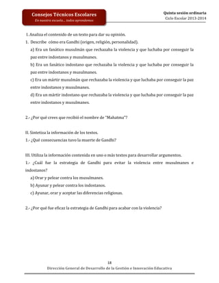  
	
  
	
  
	
  
Dirección	
  General	
  de	
  Desarrollo	
  de	
  la	
  Gestión	
  e	
  Innovación	
  Educativa	
  
18	
  
Quinta	
  sesión	
  ordinaria	
  
Ciclo	
  Escolar	
  2013-­‐2014	
  
Consejos	
  Técnicos	
  Escolares	
  
En	
  nuestra	
  escuela…	
  todos	
  aprendemos	
  
	
  I.	
  Analiza	
  el	
  contenido	
  de	
  un	
  texto	
  para	
  dar	
  su	
  opinión.	
  
1.	
  	
  Describe	
  	
  cómo	
  era	
  Gandhi	
  (origen,	
  religión,	
  personalidad).	
  
a)	
  Era	
  un	
  fanático	
  musulmán	
  que	
  rechazaba	
  la	
  violencia	
  y	
  que	
  luchaba	
  por	
  conseguir	
  la	
  
paz	
  entre	
  indostanos	
  y	
  musulmanes.	
  
b)	
  Era	
  un	
  fanático	
  indostano	
  que	
  rechazaba	
  la	
  violencia	
  y	
  que	
  luchaba	
  por	
  conseguir	
  la	
  
paz	
  entre	
  indostanos	
  y	
  musulmanes.	
  
c)	
  Era	
  un	
  mártir	
  musulmán	
  que	
  rechazaba	
  la	
  violencia	
  y	
  que	
  luchaba	
  por	
  conseguir	
  la	
  paz	
  
entre	
  indostanos	
  y	
  musulmanes.	
  
d)	
  Era	
  un	
  mártir	
  indostano	
  que	
  rechazaba	
  la	
  violencia	
  y	
  que	
  luchaba	
  por	
  conseguir	
  la	
  paz	
  
entre	
  indostanos	
  y	
  musulmanes.	
  
	
  
2.-­‐	
  ¿Por	
  qué	
  crees	
  que	
  recibió	
  el	
  nombre	
  de	
  “Mahatma”?	
  
	
  
II.	
  Sintetiza	
  la	
  información	
  de	
  los	
  textos.	
  
1.-­‐	
  ¿Qué	
  consecuencias	
  tuvo	
  la	
  muerte	
  de	
  Gandhi?	
  	
  
	
  
III.	
  Utiliza	
  la	
  información	
  contenida	
  en	
  uno	
  o	
  más	
  textos	
  para	
  desarrollar	
  argumentos.	
  
1.-­‐	
   ¿Cuál	
   fue	
   la	
   estrategia	
   de	
   Gandhi	
   para	
   evitar	
   la	
   violencia	
   entre	
   musulmanes	
   e	
  
indostanos?	
  
a)	
  Orar	
  y	
  pelear	
  contra	
  los	
  musulmanes.	
  
b)	
  Ayunar	
  y	
  pelear	
  contra	
  los	
  indostanos.	
  
c)	
  Ayunar,	
  orar	
  y	
  aceptar	
  las	
  diferencias	
  religiosas.	
  
	
  
2.-­‐	
  ¿Por	
  qué	
  fue	
  eficaz	
  la	
  estrategia	
  de	
  Gandhi	
  para	
  acabar	
  con	
  la	
  violencia?	
  
	
  
	
  
	
  
	
  
	
  
	
  
	
  
	
  
 