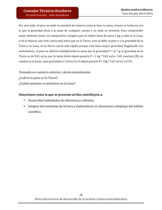  
	
  
	
  
	
  
Dirección	
  General	
  de	
  Desarrollo	
  de	
  la	
  Gestión	
  e	
  Innovación	
  Educativa	
  
20	
  
Quinta	
  sesión	
  ordinaria	
  
Ciclo	
  Escolar	
  2013-­‐2014	
  
Consejos	
  Técnicos	
  Escolares	
  
En	
  nuestra	
  escuela…	
  todos	
  aprendemos	
  
Por	
  otro	
  lado,	
  el	
  peso	
  no	
  mide	
  la	
  cantidad	
  de	
  materia	
  como	
  lo	
  hace	
  la	
  masa,	
  el	
  peso	
  es	
  la	
  fuerza	
  con	
  
la	
  que	
  la	
  gravedad	
  atrae	
  a	
  la	
  masa	
  de	
  cualquier	
  cuerpo	
  y	
  se	
  mide	
  en	
  newtons.	
  Para	
  comprender	
  
mejor	
  debemos	
  hacer	
  un	
  comparativo:	
  imagina	
  que	
  un	
  objeto	
  tiene	
  de	
  masa	
  1	
  kg,	
  y	
  está	
  en	
  la	
  Luna,	
  
si	
  tú	
  lo	
  dejaras	
  caer	
  éste	
  caería	
  más	
  lento	
  que	
  en	
  la	
  Tierra,	
  esto	
  se	
  debe	
  al	
  peso	
  y	
  a	
  la	
  gravedad	
  de	
  la	
  
Tierra	
  y	
  la	
  Luna,	
  en	
  la	
  Tierra	
  caería	
  más	
  rápido	
  porque	
  esta	
  tiene	
  mayor	
  gravedad.	
  Hagámoslo	
  con	
  
matemáticas,	
  el	
  peso	
  se	
  obtiene	
  multiplicando	
  la	
  masa	
  por	
  la	
  gravedad	
  P	
  =	
  m	
  *	
  g;	
  la	
  gravedad	
  en	
  la	
  
Tierra	
  es	
  de	
  9.81	
  m/ss,	
  por	
  lo	
  tanto	
  dicho	
  objeto	
  pesaría	
  P	
  =	
  1	
  kg	
  *	
  9.81	
  m/ss	
  	
  9.81	
  newtons	
  (N),	
  en	
  
cambio	
  en	
  la	
  Luna,	
  cuya	
  gravedad	
  es	
  1.63	
  m/s2	
  el	
  objeto	
  pesaría	
  P=	
  1kg	
  *	
  1.63	
  m/s2	
  1.63	
  N.	
  
	
  
Tomando	
  en	
  cuenta	
  lo	
  anterior,	
  calcula	
  mentalmente:	
  
¿Cuál	
  es	
  tu	
  peso	
  en	
  la	
  Tierra?	
  
¿Cuánto	
  pesarías	
  si	
  estuvieras	
  en	
  la	
  Luna?	
  
	
  
Situaciones	
  como	
  la	
  que	
  se	
  presenta	
  arriba	
  contribuyen	
  a:	
  
• Desarrollar	
  habilidades	
  de	
  inferencia	
  y	
  reflexión.	
  
• Integrar	
  herramientas	
  de	
  lectura	
  y	
  matemáticas	
  en	
  situaciones	
  complejas	
  del	
  ámbito	
  
científico.	
  
	
  
	
  
	
  
	
  
	
  
	
  
	
  
	
  
	
  
	
  
	
  
	
  
	
  
	
  
	
  
	
  
	
  
	
  
 