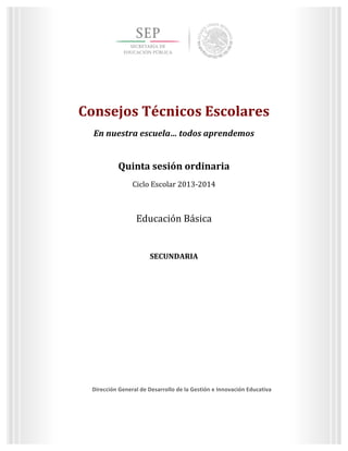  
	
  
	
  
	
  
Dirección	
  General	
  de	
  Desarrollo	
  de	
  la	
  Gestión	
  e	
  Innovación	
  Educativa	
  
3	
  
Quinta	
  sesión	
  ordinaria	
  
Ciclo	
  Escolar	
  2013-­‐2014	
  
Consejos	
  Técnicos	
  Escolares	
  
En	
  nuestra	
  escuela…	
  todos	
  aprendemos	
  
	
  
	
  
Consejos	
  Técnicos	
  Escolares	
  
En	
  nuestra	
  escuela…	
  todos	
  aprendemos	
  
	
  
Quinta	
  sesión	
  ordinaria	
  
Ciclo	
  Escolar	
  2013-­‐2014	
  
	
  
Educación	
  Básica	
  
	
  
SECUNDARIA	
  
	
  
	
   	
  
Dirección	
  General	
  de	
  Desarrollo	
  de	
  la	
  Gestión	
  e	
  Innovación	
  Educativa	
  
	
  
 
