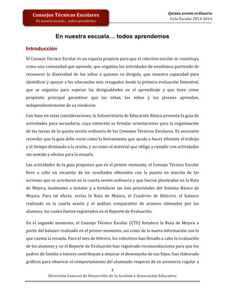  
	
  
	
  
	
  
Dirección	
  General	
  de	
  Desarrollo	
  de	
  la	
  Gestión	
  e	
  Innovación	
  Educativa	
  
4	
  
Quinta	
  sesión	
  ordinaria	
  
Ciclo	
  Escolar	
  2013-­‐2014	
  
Consejos	
  Técnicos	
  Escolares	
  
En	
  nuestra	
  escuela…	
  todos	
  aprendemos	
  
En nuestra escuela… todos aprendemos
	
  
Introducción
El	
  Consejo	
  Técnico	
  Escolar	
  es	
  un	
  espacio	
  propicio	
  para	
  que	
  el	
  colectivo	
  escolar	
  se	
  constituya	
  
como	
  una	
  comunidad	
  que	
  aprende,	
  que	
  organiza	
  las	
  actividades	
  de	
  enseñanza	
  partiendo	
  de	
  
reconocer	
   la	
   diversidad	
   de	
   los	
   niños	
   a	
   quienes	
   va	
   dirigida,	
   que	
   muestra	
   capacidad	
   para	
  
identificar	
  y	
  apoyar	
  a	
  los	
  educandos	
  más	
  rezagados	
  desde	
  la	
  primera	
  evaluación	
  bimestral,	
  
que	
   se	
   organiza	
   para	
   superar	
   las	
   desigualdades	
   en	
   el	
   aprendizaje	
   y	
   que	
   tiene	
   como	
  
propósito	
   principal	
   garantizar	
   que	
   las	
   niñas,	
   los	
   niños	
   y	
   los	
   jóvenes	
   aprendan,	
  
independientemente	
  de	
  su	
  condición.	
  
	
  
Con	
  base	
  en	
  estas	
  consideraciones,	
  la	
  Subsecretaría	
  de	
  Educación	
  Básica	
  presenta	
  la	
  guía	
  de	
  
actividades	
  para	
  secundaria,	
  cuya	
  intención	
  es	
  brindar	
  orientaciones	
  para	
  la	
  organización	
  
de	
  las	
  tareas	
  de	
  la	
  quinta	
  sesión	
  ordinaria	
  de	
  los	
  Consejos	
  Técnicos	
  Escolares.	
  Es	
  necesario	
  
recordar	
  que	
  la	
  guía	
  debe	
  verse	
  como	
  la	
  herramienta	
  que	
  ayuda	
  a	
  hacer	
  eficiente	
  el	
  trabajo	
  
y	
  el	
  tiempo	
  destinado	
  a	
  la	
  sesión,	
  y	
  no	
  como	
  el	
  material	
  que	
  obliga	
  a	
  cumplir	
  con	
  actividades	
  
sin	
  sentido	
  y	
  efectos	
  para	
  la	
  escuela.	
  	
  
	
  
Las	
  actividades	
  de	
  la	
  guía	
  proponen	
  que	
  en	
  el	
  primer	
  momento,	
  el	
  Consejo	
  Técnico	
  Escolar	
  
lleve	
   a	
   cabo	
   un	
   recuento	
   de	
   los	
   resultados	
   obtenidos	
   con	
   la	
   puesta	
   en	
   marcha	
   de	
   las	
  
acciones	
  que	
  se	
  acordaron	
  en	
  la	
  cuarta	
  sesión	
  ordinaria	
  y	
  que	
  fueron	
  planteadas	
  en	
  la	
  Ruta	
  
de	
  Mejora,	
  tendientes	
  a	
  instalar	
  y	
  a	
  fortalecer	
  las	
  tres	
  prioridades	
  del	
   Sistema	
  Básico	
  de	
  
Mejora.	
   Para	
   tal	
   efecto,	
   revisa	
   la	
   Ruta	
   de	
   Mejora,	
   el	
   Cuaderno	
   de	
   Bitácora,	
   el	
   balance	
  
realizado	
   en	
   la	
   cuarta	
   sesión	
   y	
   el	
   análisis	
   comparativo	
   de	
   avances	
   obtenidos	
   por	
   los	
  
alumnos,	
  los	
  cuales	
  fueron	
  registrados	
  en	
  el	
  Reporte	
  de	
  Evaluación.	
  	
  	
  
	
  
En	
   el	
   segundo	
   momento,	
   el	
   Consejo	
   Técnico	
   Escolar	
   (CTE)	
   fortalece	
   la	
   Ruta	
   de	
   Mejora	
   a	
  
partir	
  del	
  balance	
  realizado	
  en	
  el	
  primer	
  momento,	
  así	
  como	
  de	
  la	
  nueva	
  información	
  con	
  la	
  
que	
  cuenta	
  la	
  escuela.	
  Para	
  el	
  mes	
  de	
  febrero,	
  los	
  colectivos	
  han	
  llevado	
  a	
  cabo	
  la	
  evaluación	
  
de	
  los	
  alumnos	
  y	
  en	
  el	
  Reporte	
  de	
  Evaluación	
  han	
  registrado	
  recomendaciones	
  para	
  que	
  los	
  
padres	
  de	
  familia	
  o	
  tutores	
  contribuyan	
  a	
  mejorar	
  el	
  desempeño	
  de	
  sus	
  hijos;	
  han	
  elaborado	
  
gráficos	
  para	
  observar	
  el	
  comportamiento	
  del	
  alumnado	
  respecto	
  de	
  su	
  asistencia	
  regular	
  a	
  
 