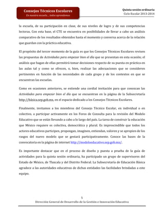  
	
  
	
  
	
  
Dirección	
  General	
  de	
  Desarrollo	
  de	
  la	
  Gestión	
  e	
  Innovación	
  Educativa	
  
5	
  
Quinta	
  sesión	
  ordinaria	
  
Ciclo	
  Escolar	
  2013-­‐2014	
  
Consejos	
  Técnicos	
  Escolares	
  
En	
  nuestra	
  escuela…	
  todos	
  aprendemos	
  
la	
   escuela,	
   de	
   su	
   participación	
   en	
   clase,	
   de	
   sus	
   niveles	
   de	
   logro	
   y	
   de	
   sus	
   competencias	
  
lectoras.	
  Con	
  esta	
  base,	
  el	
  CTE	
  se	
  encuentra	
  en	
  posibilidades	
  de	
  llevar	
  a	
  cabo	
  un	
  análisis	
  
comparativo	
  de	
  los	
  resultados	
  obtenidos	
  hasta	
  el	
  momento	
  y	
  conversa	
  acerca	
  de	
  la	
  relación	
  
que	
  guardan	
  con	
  la	
  práctica	
  educativa.	
  	
  
	
  
El	
  propósito	
  del	
  tercer	
  momento	
  de	
  la	
  guía	
  es	
  que	
  los	
  Consejos	
  Técnicos	
  Escolares	
  revisen	
  
las	
  propuestas	
  de	
  Actividades	
  para	
  empezar	
  bien	
  el	
  día	
  que	
  se	
  presentan	
  en	
  esta	
  ocasión;	
  el	
  
análisis	
  que	
  hagan	
  de	
  ellas	
  permitirá	
  tomar	
  decisiones	
  respecto	
  de	
  su	
  puesta	
  en	
  práctica	
  en	
  
las	
   aulas	
   tal	
   y	
   como	
   se	
   ofrecen,	
   o,	
   bien,	
   realizar	
   las	
   adecuaciones	
   que	
   se	
   consideren	
  
pertinentes	
   en	
   función	
   de	
   las	
   necesidades	
   de	
   cada	
   grupo	
   y	
   de	
   los	
   contextos	
   en	
   que	
   se	
  
encuentran	
  las	
  escuelas.	
  
	
  
Como	
   en	
   ocasiones	
   anteriores,	
   se	
   extiende	
   una	
   cordial	
   invitación	
   para	
   que	
   conozcan	
   las	
  
Actividades	
   para	
   empezar	
   bien	
   el	
   día	
   que	
   se	
   encuentran	
   en	
   la	
   página	
   de	
   la	
   Subsecretaría	
  
http://básica.sep.gob.mx,	
  en	
  el	
  espacio	
  dedicado	
  a	
  los	
  Consejos	
  Técnicos	
  Escolares.	
  
	
  
Finalmente,	
   invitamos	
   a	
   los	
   miembros	
   del	
   Consejo	
   Técnico	
   Escolar,	
   en	
   individual	
   o	
   en	
  
colectivo,	
   a	
   participar	
   activamente	
   en	
   los	
   Foros	
   de	
   Consulta	
   para	
   la	
   revisión	
   del	
   Modelo	
  
Educativo	
  que	
  se	
  están	
  llevando	
  a	
  cabo	
  a	
  lo	
  largo	
  del	
  país.	
  La	
  tarea	
  de	
  construir	
  la	
  educación	
  
que	
   México	
   requiere	
   es	
   colectiva,	
   democrática	
   y	
   plural.	
   Es	
   imprescindible	
   que	
   todos	
   los	
  
actores	
  educativos	
  participen,	
  propongan,	
  imaginen,	
  entiendan,	
  valoren	
  y	
  se	
  apropien	
  de	
  los	
  
rasgos	
   del	
   nuevo	
   modelo	
   que	
   se	
   gestará	
   participativamente.	
   Conoce	
   las	
   bases	
   de	
   la	
  
convocatoria	
  en	
  la	
  página	
  de	
  internet	
  http://modeloeducativo.sep.gob.mx/.	
  	
  
	
  
Es	
   importante	
   destacar	
   que	
   en	
   el	
   proceso	
   de	
   diseño	
   y	
   puesta	
   a	
   prueba	
   de	
   la	
   guía	
   de	
  
actividades	
   para	
   la	
   quinta	
   sesión	
   ordinaria,	
   ha	
   participado	
   un	
   grupo	
   de	
   supervisores	
   del	
  
Estado	
  de	
  México,	
  de	
  Tlaxcala	
  y	
  del	
  Distrito	
  Federal.	
  La	
  Subsecretaría	
  de	
  Educación	
  Básica	
  
agradece	
  a	
  las	
  autoridades	
  educativas	
  de	
  dichas	
  entidades	
  las	
  facilidades	
  brindadas	
  a	
  este	
  
equipo.	
  	
  
 
