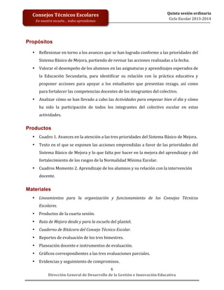  
	
  
	
  
	
  
Dirección	
  General	
  de	
  Desarrollo	
  de	
  la	
  Gestión	
  e	
  Innovación	
  Educativa	
  
6	
  
Quinta	
  sesión	
  ordinaria	
  
Ciclo	
  Escolar	
  2013-­‐2014	
  
Consejos	
  Técnicos	
  Escolares	
  
En	
  nuestra	
  escuela…	
  todos	
  aprendemos	
  
Propósitos 	
  
	
  
• Reflexionar	
  en	
  torno	
  a	
  los	
  avances	
  que	
  se	
  han	
  logrado	
  conforme	
  a	
  las	
  prioridades	
  del	
  
Sistema	
  Básico	
  de	
  Mejora,	
  partiendo	
  de	
  revisar	
  las	
  acciones	
  realizadas	
  a	
  la	
  fecha.	
  	
  
• Valorar	
  el	
  desempeño	
  de	
  los	
  alumnos	
  en	
  las	
  asignaturas	
  y	
  aprendizajes	
  esperados	
  de	
  
la	
   Educación	
   Secundaria,	
   para	
   identificar	
   su	
   relación	
   con	
   la	
   práctica	
   educativa	
   y	
  
proponer	
   acciones	
   para	
   apoyar	
   a	
   los	
   estudiantes	
   que	
   presentan	
   rezago,	
   así	
   como	
  
para	
  fortalecer	
  las	
  competencias	
  docentes	
  de	
  los	
  integrantes	
  del	
  colectivo.	
  	
  	
  	
  	
  
• Analizar	
  cómo	
  se	
  han	
  llevado	
  a	
  cabo	
  las	
  Actividades	
  para	
  empezar	
  bien	
  el	
  día	
  y	
  cómo	
  
ha	
   sido	
   la	
   participación	
   de	
   todos	
   los	
   integrantes	
   del	
   colectivo	
   escolar	
   en	
   estas	
  
actividades.	
  	
  
	
  
Productos
• Cuadro	
  1.	
  Avances	
  en	
  la	
  atención	
  a	
  las	
  tres	
  prioridades	
  del	
  Sistema	
  Básico	
  de	
  Mejora.	
  
• Texto	
  en	
  el	
  que	
  se	
  exponen	
  las	
  acciones	
  emprendidas	
  a	
  favor	
  de	
  las	
  prioridades	
  del	
  
Sistema	
  Básico	
  de	
  Mejora	
  y	
  lo	
  que	
  falta	
  por	
  hacer	
  en	
  la	
  mejora	
  del	
  aprendizaje	
  y	
  del	
  
fortalecimiento	
  de	
  los	
  rasgos	
  de	
  la	
  Normalidad	
  Mínima	
  Escolar.	
  	
  
• Cuadros	
  Momento	
  2.	
  Aprendizaje	
  de	
  los	
  alumnos	
  y	
  su	
  relación	
  con	
  la	
  intervención	
  
docente.	
  
	
  
Materiales
• Lineamientos	
   para	
   la	
   organización	
   y	
   funcionamiento	
   de	
   los	
   Consejos	
   Técnicos	
  
Escolares.	
  
• Productos	
  de	
  la	
  cuarta	
  sesión.	
  
• Ruta	
  de	
  Mejora	
  desde	
  y	
  para	
  la	
  escuela	
  del	
  plantel.	
  
• Cuaderno	
  de	
  Bitácora	
  del	
  Consejo	
  Técnico	
  Escolar.	
  	
  	
  
• Reportes	
  de	
  evaluación	
  de	
  los	
  tres	
  bimestres.	
  
• Planeación	
  docente	
  e	
  instrumentos	
  de	
  evaluación.	
  
• Gráficos	
  correspondientes	
  a	
  las	
  tres	
  evaluaciones	
  parciales.	
  
• Evidencias	
  y	
  seguimiento	
  de	
  compromisos.	
  
 