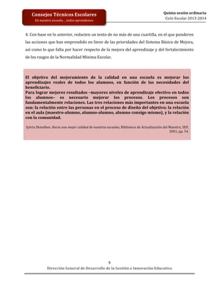  
	
  
	
  
	
  
Dirección	
  General	
  de	
  Desarrollo	
  de	
  la	
  Gestión	
  e	
  Innovación	
  Educativa	
  
9	
  
Quinta	
  sesión	
  ordinaria	
  
Ciclo	
  Escolar	
  2013-­‐2014	
  
Consejos	
  Técnicos	
  Escolares	
  
En	
  nuestra	
  escuela…	
  todos	
  aprendemos	
  
4.	
  Con	
  base	
  en	
  lo	
  anterior,	
  redacten	
  un	
  texto	
  de	
  no	
  más	
  de	
  una	
  cuartilla,	
  en	
  el	
  que	
  ponderen	
  
las	
  acciones	
  que	
  han	
  emprendido	
  en	
  favor	
  de	
  las	
  prioridades	
  del	
  Sistema	
  Básico	
  de	
  Mejora,	
  
así	
  como	
  lo	
  que	
  falta	
  por	
  hacer	
  respecto	
  de	
  la	
  mejora	
  del	
  aprendizaje	
  y	
  del	
  fortalecimiento	
  
de	
  los	
  rasgos	
  de	
  la	
  Normalidad	
  Mínima	
  Escolar.	
  
	
  
	
  
El	
   objetivo	
   del	
   mejoramiento	
   de	
   la	
   calidad	
   en	
   una	
   escuela	
   es	
   mejorar	
   los	
  
aprendizajes	
   reales	
   de	
   todos	
   los	
   alumnos,	
   en	
   función	
   de	
   las	
   necesidades	
   del	
  
beneficiario.	
  	
  
Para	
  lograr	
  mejores	
  resultados	
  –mayores	
  niveles	
  de	
  aprendizaje	
  efectivo	
  en	
  todos	
  
los	
   alumnos–	
   es	
   necesario	
   mejorar	
   los	
   procesos.	
   Los	
   procesos	
   son	
  
fundamentalmente	
  relaciones.	
  Las	
  tres	
  relaciones	
  más	
  importantes	
  en	
  una	
  escuela	
  
son:	
  la	
  relación	
  entre	
  las	
  personas	
  en	
  el	
  proceso	
  de	
  diseño	
  del	
  objetivo;	
  la	
  relación	
  
en	
  el	
  aula	
  (maestro-­‐alumno,	
  alumno-­‐alumno,	
  alumno	
  consigo	
  mismo),	
  y	
  la	
  relación	
  
con	
  la	
  comunidad.	
  
	
  
Sylvia	
  Shmelkes.	
  Hacia	
  una	
  mejor	
  calidad	
  de	
  nuestras	
  escuelas,	
  Biblioteca	
  de	
  Actualización	
  del	
  Maestro,	
  SEP,	
  
2001,	
  pp.	
  54.	
  
	
  
 