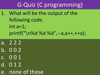 1. What will be the output of the
following code.
int a=1;
printf("n%d %d %d",--a,a++,++a);
a. 2 2 2
b. 0 0 2
c. 0 0 1
d. 0 1 2
e. none of these
G-Quiz (C programming)
 