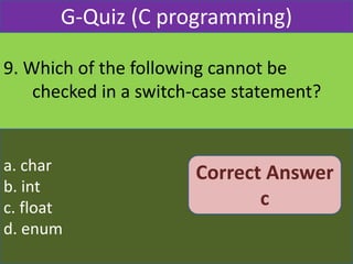 9. Which of the following cannot be
checked in a switch-case statement?
G-Quiz (C programming)
a. char
b. int
c. float
d. enum
Correct Answer
c
 