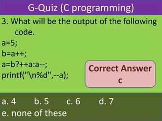 3. What will be the output of the following
code.
a=5;
b=a++;
a=b?++a:a--;
printf("n%d",--a);
a. 4 b. 5 c. 6 d. 7
e. none of these
G-Quiz (C programming)
Correct Answer
c
 