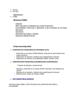 ● Access
● Unix SO
Aplicaciones :
● COBIS
Módulos COBIS:
Clientes
REC (reportes a entidades de control financiero)
Consolidador (reformas y aplicación a las circulares se la Super
Bancaria)
Garantías
Reportes de Cartera, Crédito
Soporte y Mantenimiento
Empresasasignadas:
● COOPERATIVA FINANCIERA DE ANTIOQUIA (CFA)
○ Desarrollo en el proyecto SARC (Modulo cobis para la administración del
riesgo crediticio)
○ Elaboración de reportes y listados de la superfinanciera bancaria
○ Elaboración de informes de contabilidad COBIS, Clientes Cobis,
● CORPORACIÓN FINANCIERA SUDAMERICANA (CORFINSURA)
Proyecto de Soporte y mantenimiento
○ Reportes y desarrollo en el módulo de REC (reportes a las entidades de
control)
○ Elaboración de reportes y listados de la superfinanciera bancaria
○ Mantenimiento módulo de clientes COBIS.
● ESTUDIOS REALIZADOS
ESCUELA GUILLERMO LEON VALENCIA (Hoy PROCESA DELGADO) –
ALEJANDRÍA
 