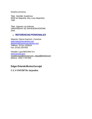 Estudios primarios.
Título: Bachiller Académico
IDEM de Alejandría (Hoy Liceo Alejandría)
1990
Título: Ingeniero de sistemas
UNIVERSIDAD DE SAN BUENAVENTURA
2005
● REFERENCIAS PERSONALES
Alejandro Ospina Invención Conectiva
www.invencionconectiva.com
alejandro@invencionconectiva.com
Teléfono: (57)(4) 2309034
Fax: (57)(4) 2301655
Oswaldo Ligua MACOSA S.A.
www.macosa.com
oswaldo.ligua@macosa.com, oligua@hotmail.com
telefono: (503) 71457426
Edgar Orlando MuñozCarvajal
C.C.# 15453287De Alejandría
 