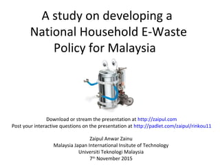 A study on developing a
National Household E-Waste
Policy for Malaysia
Zaipul Anwar Zainu
Malaysia Japan International Insitute of Technology
Universiti Teknologi Malaysia
7th
November 2015
Download or stream the presentation at http://zaipul.com
Post your interactive questions on the presentation at http://padlet.com/zaipul/rinkou11
 
