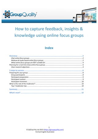  GQTool Pty Ltd 2015 (https://groupquality.com)
Format English Australian
1
How to capture feedback, insights &
knowledge using online focus groups
Index
Overview ...................................................................................................................................2
Chat based online focus groups.....................................................................................................................................................2
Webcam & audio based online focus groups...........................................................................................................................3
What online focus groups are NOT suitable for ....................................................................................................................4
Planning for a real-time (live) online focus group...............................................................................................................4
Defining clear research objectives...............................................................................................................................................4
Engaging participant content .......................................................................................................................................................5
Common mistakes when running your first online focus group....................................................................................5
5 steps to success.......................................................................................................................6
Preparing for your group............................................................................................................................................................8
Group participants.........................................................................................................................................................................8
Participant preparation ...................................................................................................................................................................9
Managing participant incentives..............................................................................................................................................10
What is the role of the moderator?......................................................................................................................................10
How is the online moderating different? ...............................................................................................................................10
Top 7 tips for successful group moderation!........................................................................................................................10
Summary .................................................................................................................................11
What’s next?............................................................................................................................12
 