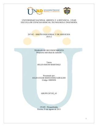 1
UNIVERSIDAD NACIONAL ABIERTA Y A DISTANCIA - UNAD
ESCUELA DE CIENCIAS BÁSICAS, TECNOLOGÍA E INGENIERÍA
207102 – DISEÑO INDUSTRIAL Y DE SERVICIOS
2015-2
TRABAJO DE RECONOCIMIENTO
Propuesta individual de rediseño
Tutora
HELEN ROCIO MARTINEZ
Presentado por:
JULIO CESAR HERNANDEZ GIRALDO
Código 10009494
GRUPO 207102_63
CEAD - Dosquebradas
Pereira, 21 de Agosto de 2015
 