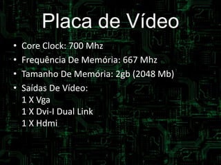 Placa de Vídeo
• Core Clock: 700 Mhz
• Frequência De Memória: 667 Mhz
• Tamanho De Memória: 2gb (2048 Mb)
• Saídas De Vídeo:
1 X Vga
1 X Dvi-I Dual Link
1 X Hdmi
 